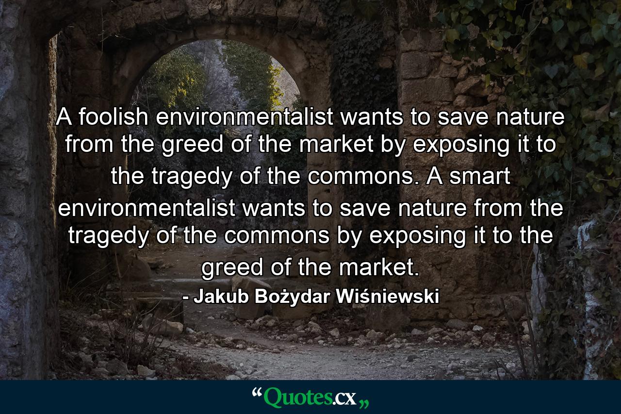 A foolish environmentalist wants to save nature from the greed of the market by exposing it to the tragedy of the commons. A smart environmentalist wants to save nature from the tragedy of the commons by exposing it to the greed of the market. - Quote by Jakub Bożydar Wiśniewski