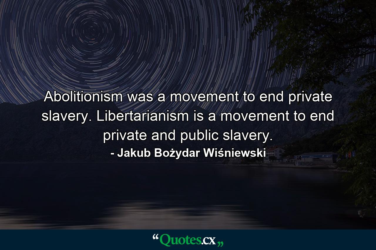 Abolitionism was a movement to end private slavery. Libertarianism is a movement to end private and public slavery. - Quote by Jakub Bożydar Wiśniewski