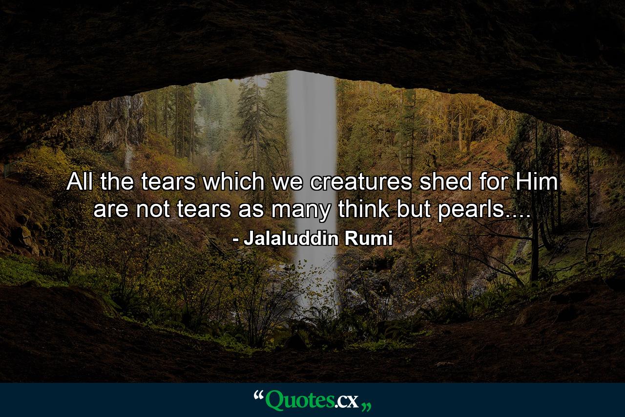 All the tears which we creatures shed for Him are not tears as many think but pearls.... - Quote by Jalaluddin Rumi