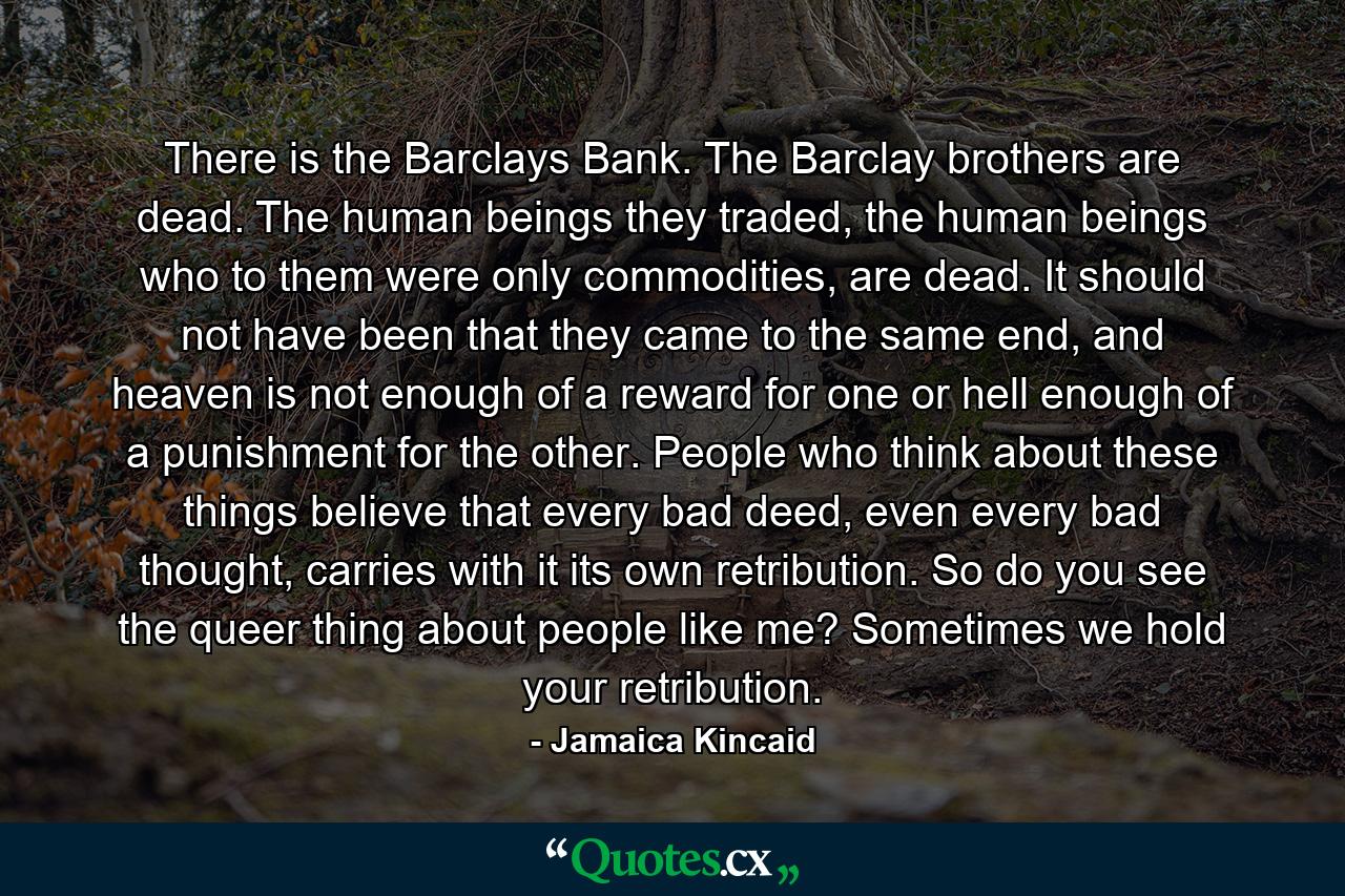 There is the Barclays Bank. The Barclay brothers are dead. The human beings they traded, the human beings who to them were only commodities, are dead. It should not have been that they came to the same end, and heaven is not enough of a reward for one or hell enough of a punishment for the other. People who think about these things believe that every bad deed, even every bad thought, carries with it its own retribution. So do you see the queer thing about people like me? Sometimes we hold your retribution. - Quote by Jamaica Kincaid