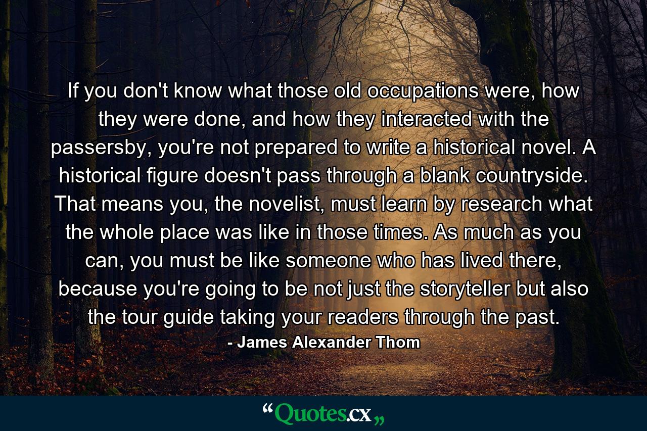 If you don't know what those old occupations were, how they were done, and how they interacted with the passersby, you're not prepared to write a historical novel. A historical figure doesn't pass through a blank countryside. That means you, the novelist, must learn by research what the whole place was like in those times. As much as you can, you must be like someone who has lived there, because you're going to be not just the storyteller but also the tour guide taking your readers through the past. - Quote by James Alexander Thom