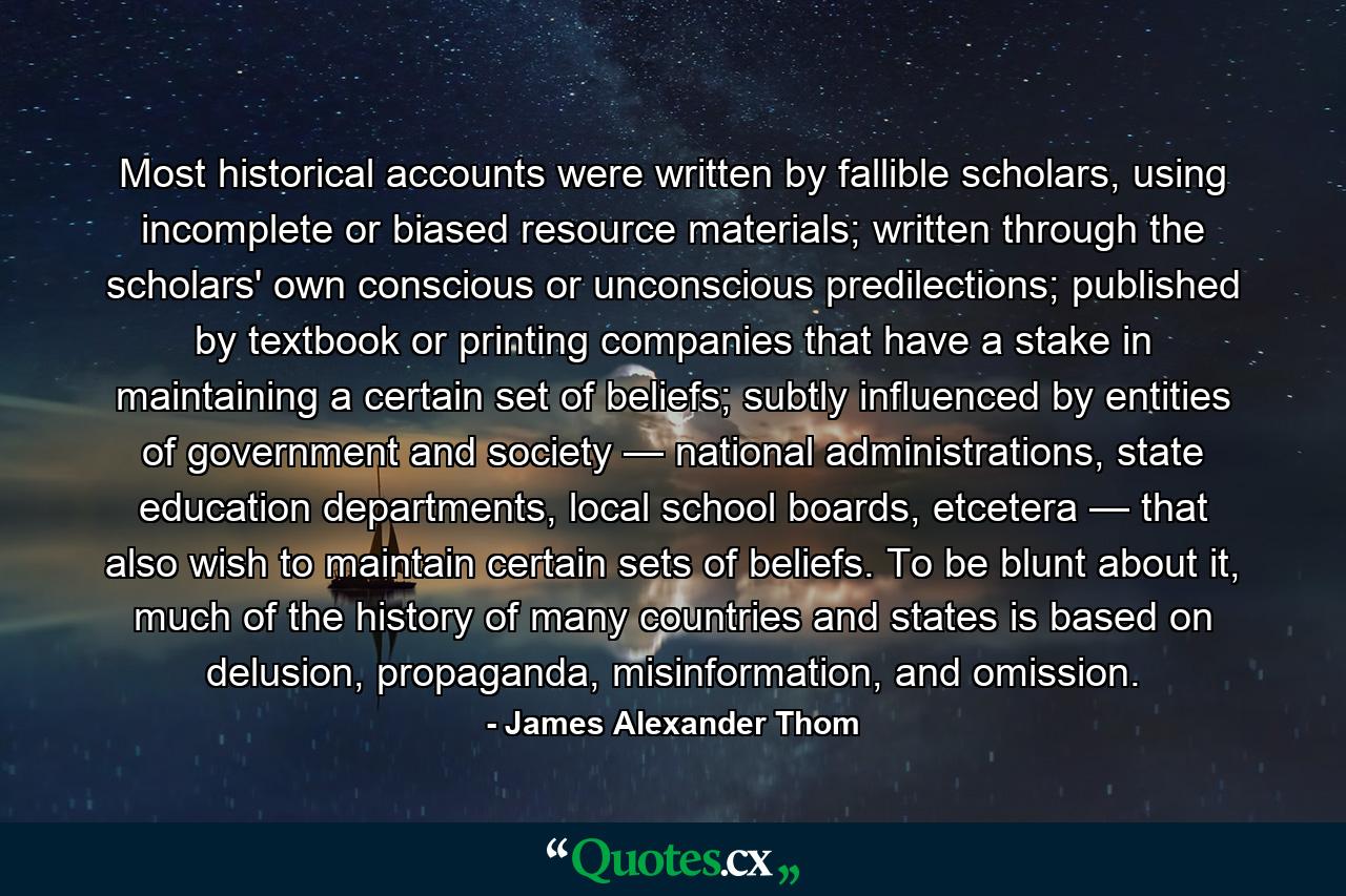 Most historical accounts were written by fallible scholars, using incomplete or biased resource materials; written through the scholars' own conscious or unconscious predilections; published by textbook or printing companies that have a stake in maintaining a certain set of beliefs; subtly influenced by entities of government and society — national administrations, state education departments, local school boards, etcetera — that also wish to maintain certain sets of beliefs. To be blunt about it, much of the history of many countries and states is based on delusion, propaganda, misinformation, and omission. - Quote by James Alexander Thom