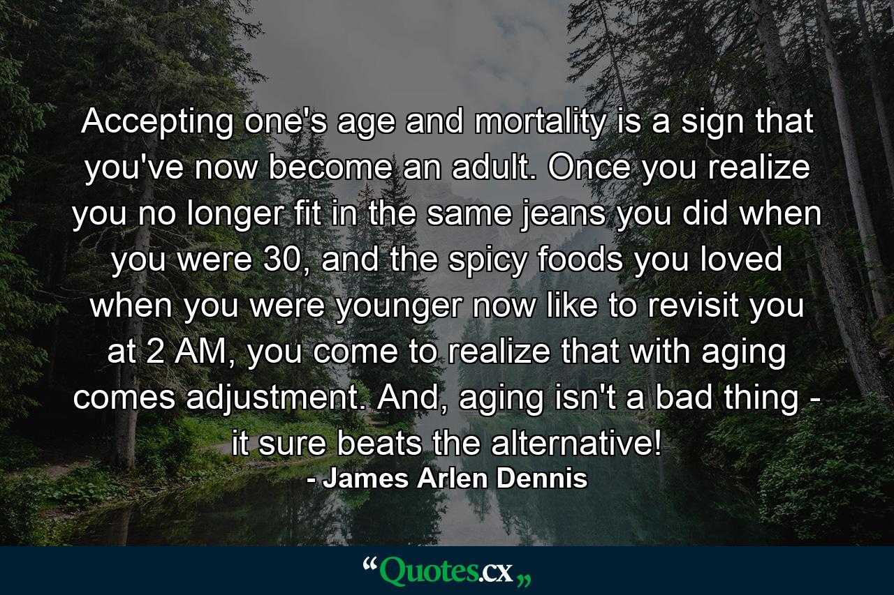 Accepting one's age and mortality is a sign that you've now become an adult. Once you realize you no longer fit in the same jeans you did when you were 30, and the spicy foods you loved when you were younger now like to revisit you at 2 AM, you come to realize that with aging comes adjustment. And, aging isn't a bad thing - it sure beats the alternative! - Quote by James Arlen Dennis