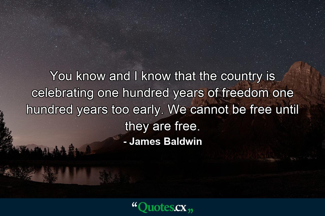 You know and I know that the country is celebrating one hundred years of freedom one hundred years too early. We cannot be free until they are free. - Quote by James Baldwin