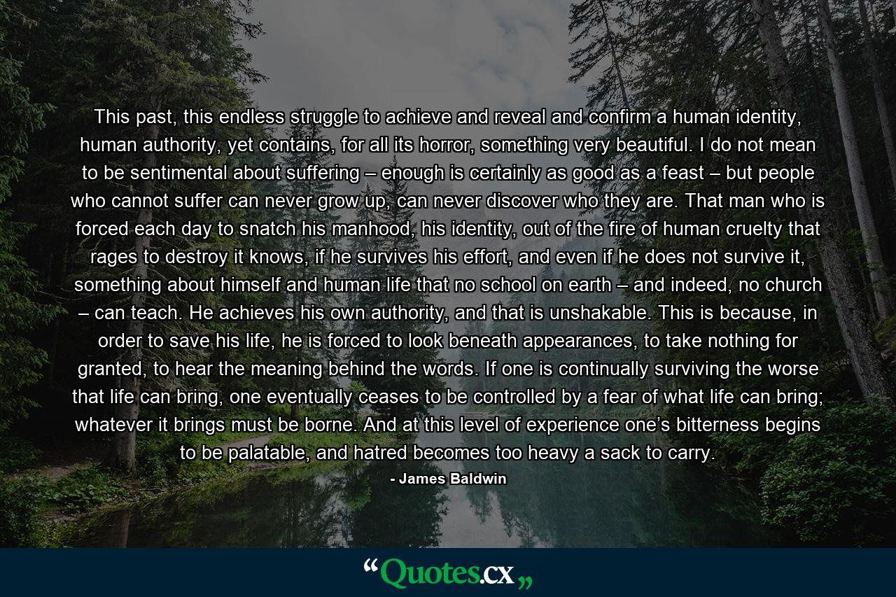 This past, this endless struggle to achieve and reveal and confirm a human identity, human authority, yet contains, for all its horror, something very beautiful. I do not mean to be sentimental about suffering – enough is certainly as good as a feast – but people who cannot suffer can never grow up, can never discover who they are. That man who is forced each day to snatch his manhood, his identity, out of the fire of human cruelty that rages to destroy it knows, if he survives his effort, and even if he does not survive it, something about himself and human life that no school on earth – and indeed, no church – can teach. He achieves his own authority, and that is unshakable. This is because, in order to save his life, he is forced to look beneath appearances, to take nothing for granted, to hear the meaning behind the words. If one is continually surviving the worse that life can bring, one eventually ceases to be controlled by a fear of what life can bring; whatever it brings must be borne. And at this level of experience one’s bitterness begins to be palatable, and hatred becomes too heavy a sack to carry. - Quote by James Baldwin