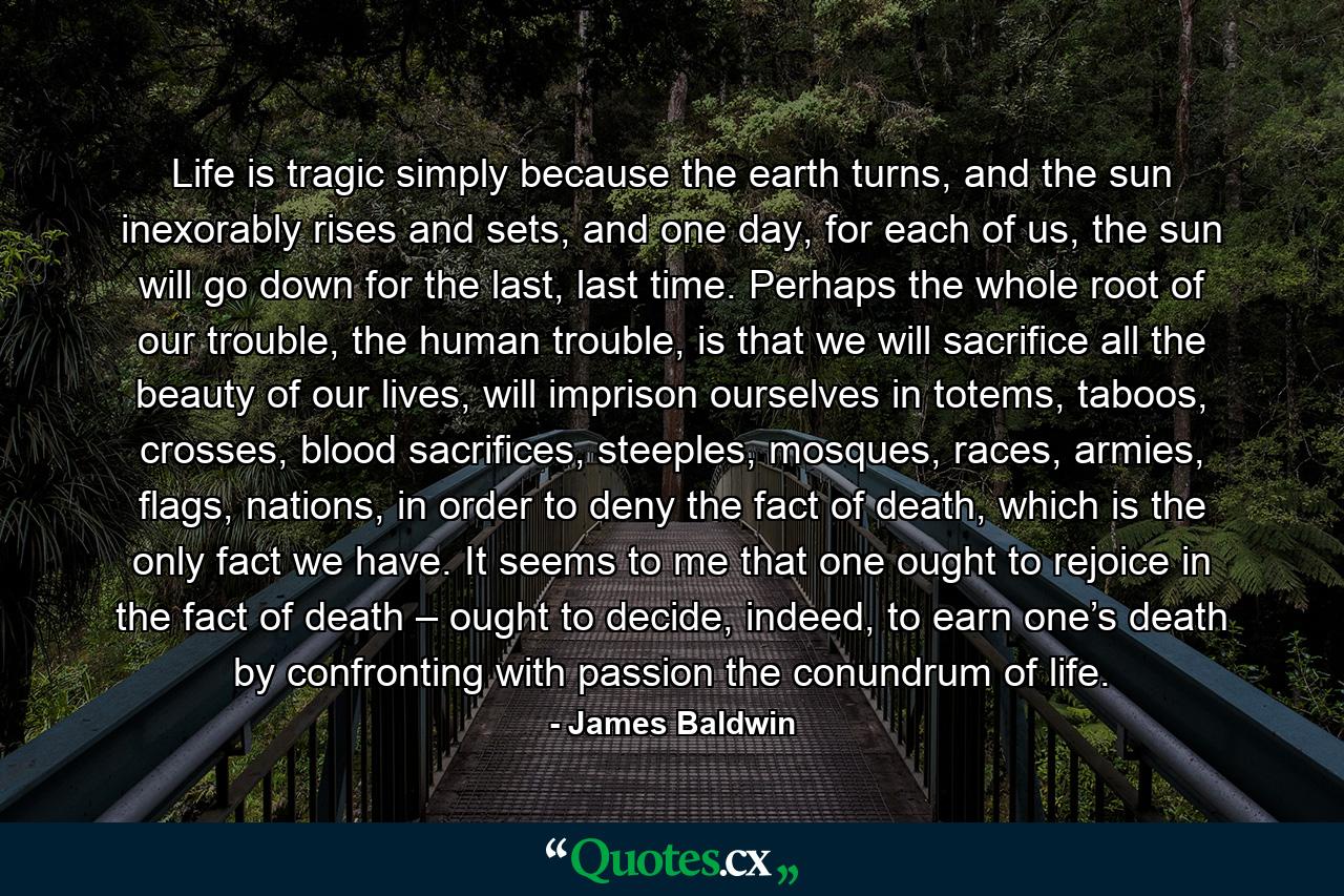 Life is tragic simply because the earth turns, and the sun inexorably rises and sets, and one day, for each of us, the sun will go down for the last, last time. Perhaps the whole root of our trouble, the human trouble, is that we will sacrifice all the beauty of our lives, will imprison ourselves in totems, taboos, crosses, blood sacrifices, steeples, mosques, races, armies, flags, nations, in order to deny the fact of death, which is the only fact we have. It seems to me that one ought to rejoice in the fact of death – ought to decide, indeed, to earn one’s death by confronting with passion the conundrum of life. - Quote by James Baldwin