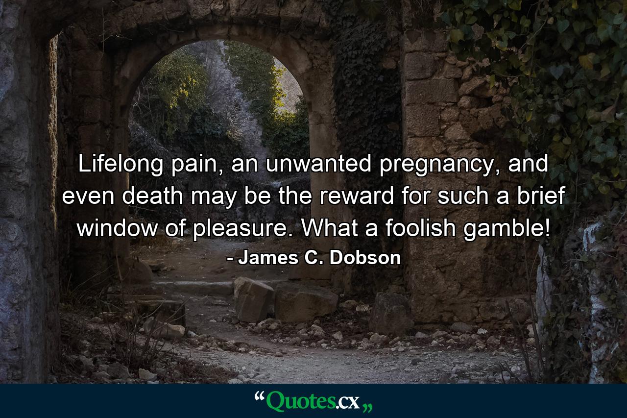 Lifelong pain, an unwanted pregnancy, and even death may be the reward for such a brief window of pleasure. What a foolish gamble! - Quote by James C. Dobson