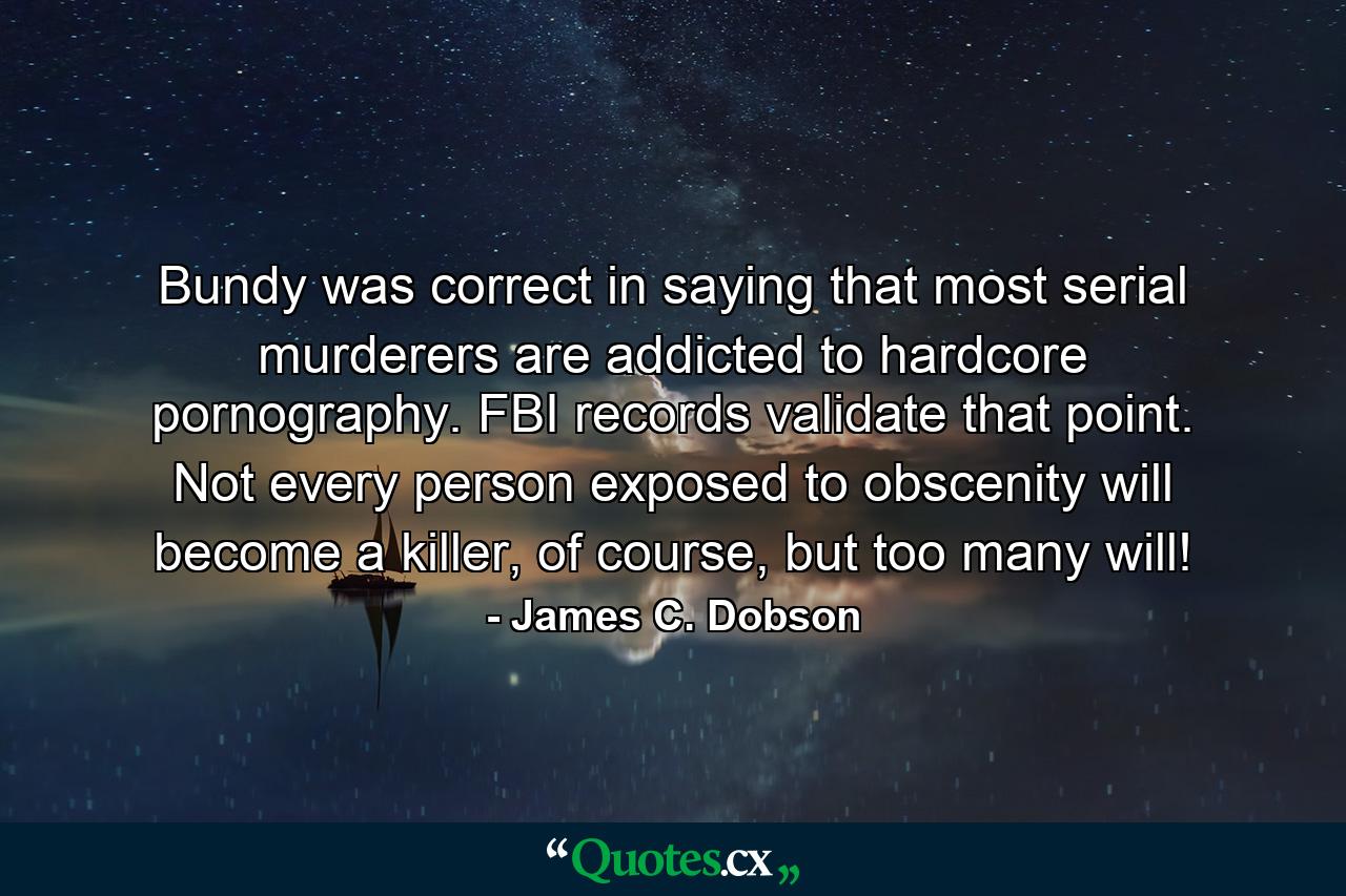 Bundy was correct in saying that most serial murderers are addicted to hardcore pornography. FBI records validate that point. Not every person exposed to obscenity will become a killer, of course, but too many will! - Quote by James C. Dobson