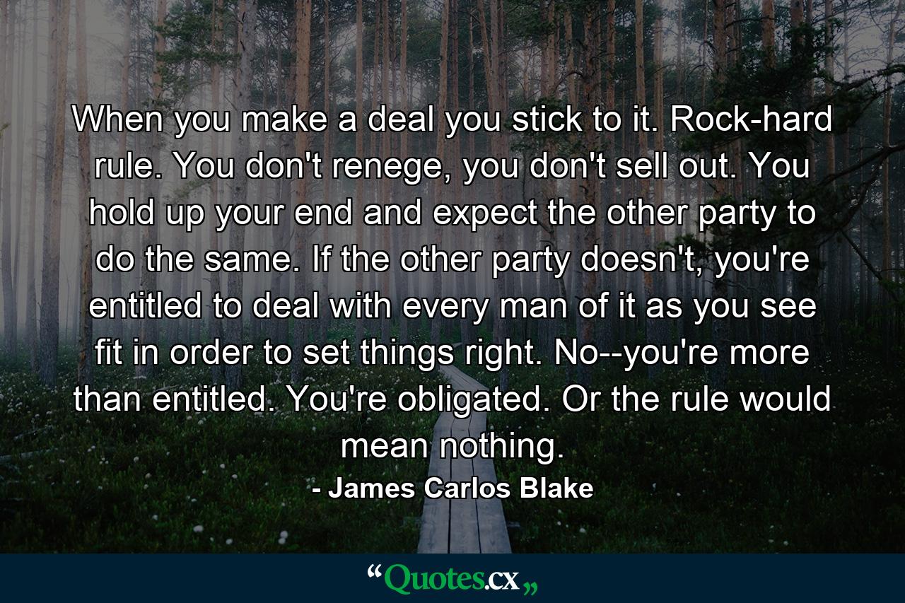 When you make a deal you stick to it. Rock-hard rule. You don't renege, you don't sell out. You hold up your end and expect the other party to do the same. If the other party doesn't, you're entitled to deal with every man of it as you see fit in order to set things right. No--you're more than entitled. You're obligated. Or the rule would mean nothing. - Quote by James Carlos Blake