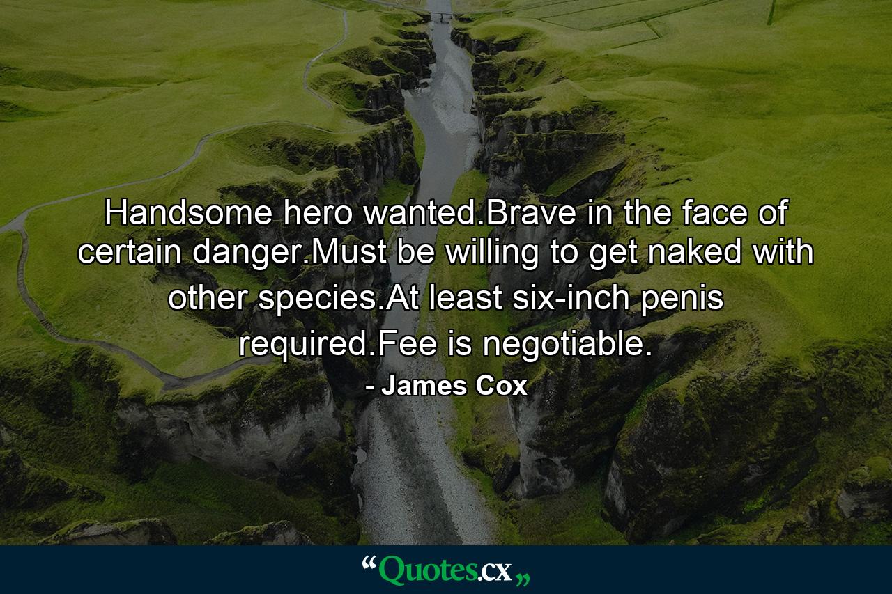 Handsome hero wanted.Brave in the face of certain danger.Must be willing to get naked with other species.At least six-inch penis required.Fee is negotiable. - Quote by James Cox