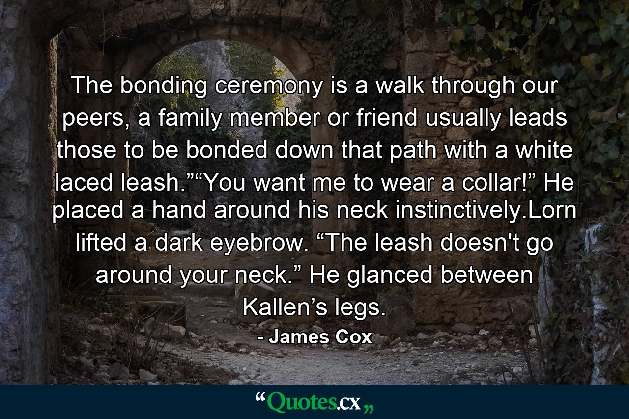 The bonding ceremony is a walk through our peers, a family member or friend usually leads those to be bonded down that path with a white laced leash.”“You want me to wear a collar!” He placed a hand around his neck instinctively.Lorn lifted a dark eyebrow. “The leash doesn't go around your neck.” He glanced between Kallen’s legs. - Quote by James Cox