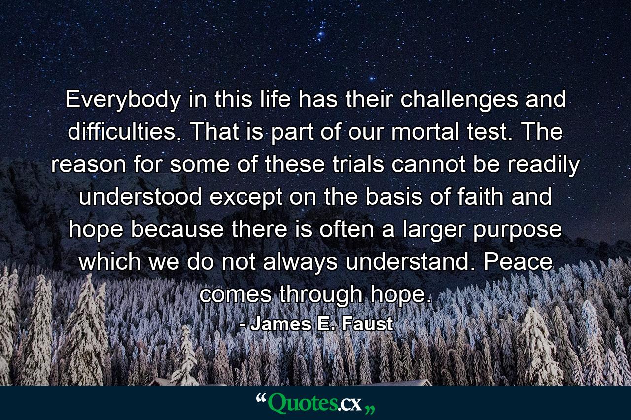 Everybody in this life has their challenges and difficulties. That is part of our mortal test. The reason for some of these trials cannot be readily understood except on the basis of faith and hope because there is often a larger purpose which we do not always understand. Peace comes through hope. - Quote by James E. Faust