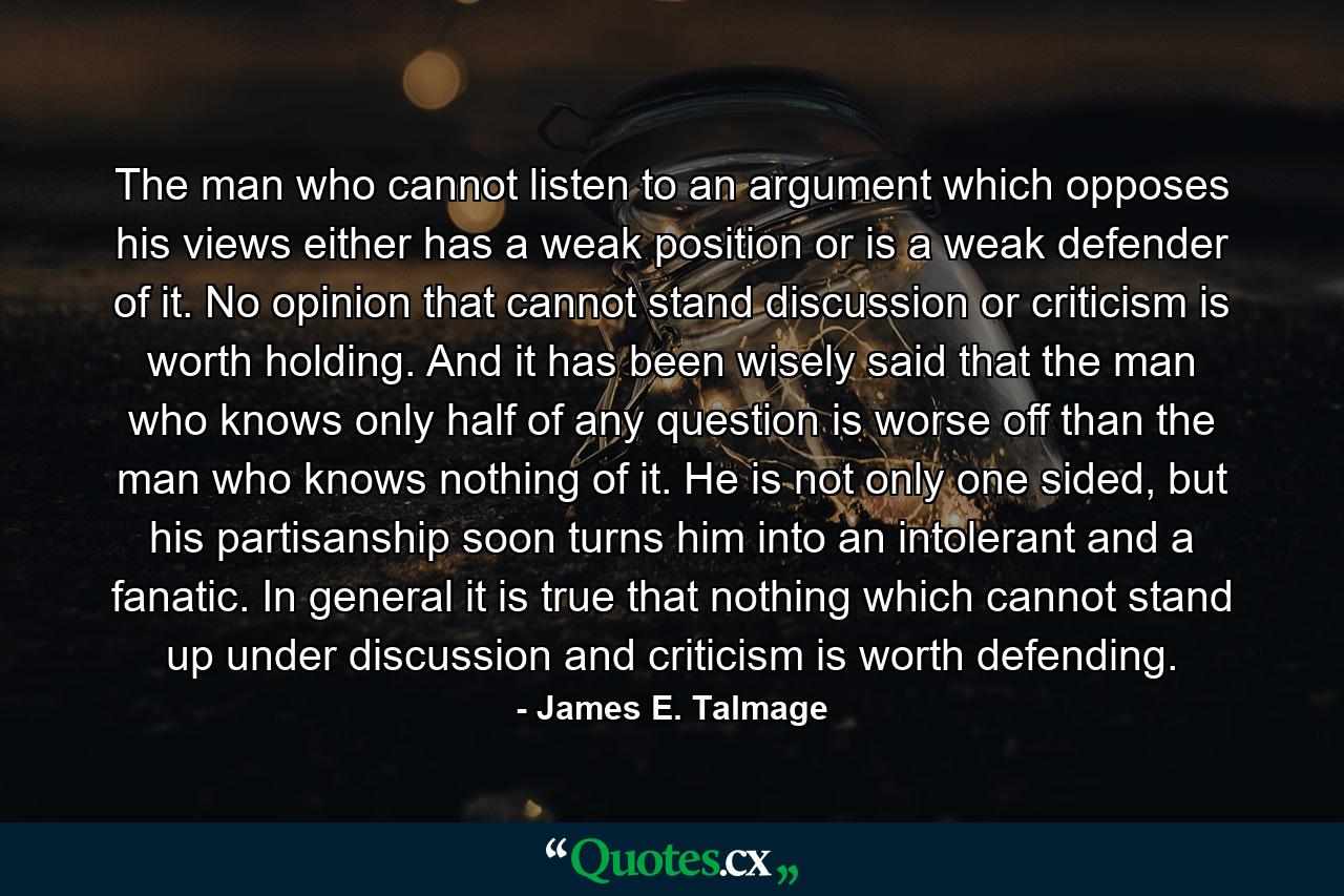 The man who cannot listen to an argument which opposes his views either has a weak position or is a weak defender of it. No opinion that cannot stand discussion or criticism is worth holding. And it has been wisely said that the man who knows only half of any question is worse off than the man who knows nothing of it. He is not only one sided, but his partisanship soon turns him into an intolerant and a fanatic. In general it is true that nothing which cannot stand up under discussion and criticism is worth defending. - Quote by James E. Talmage