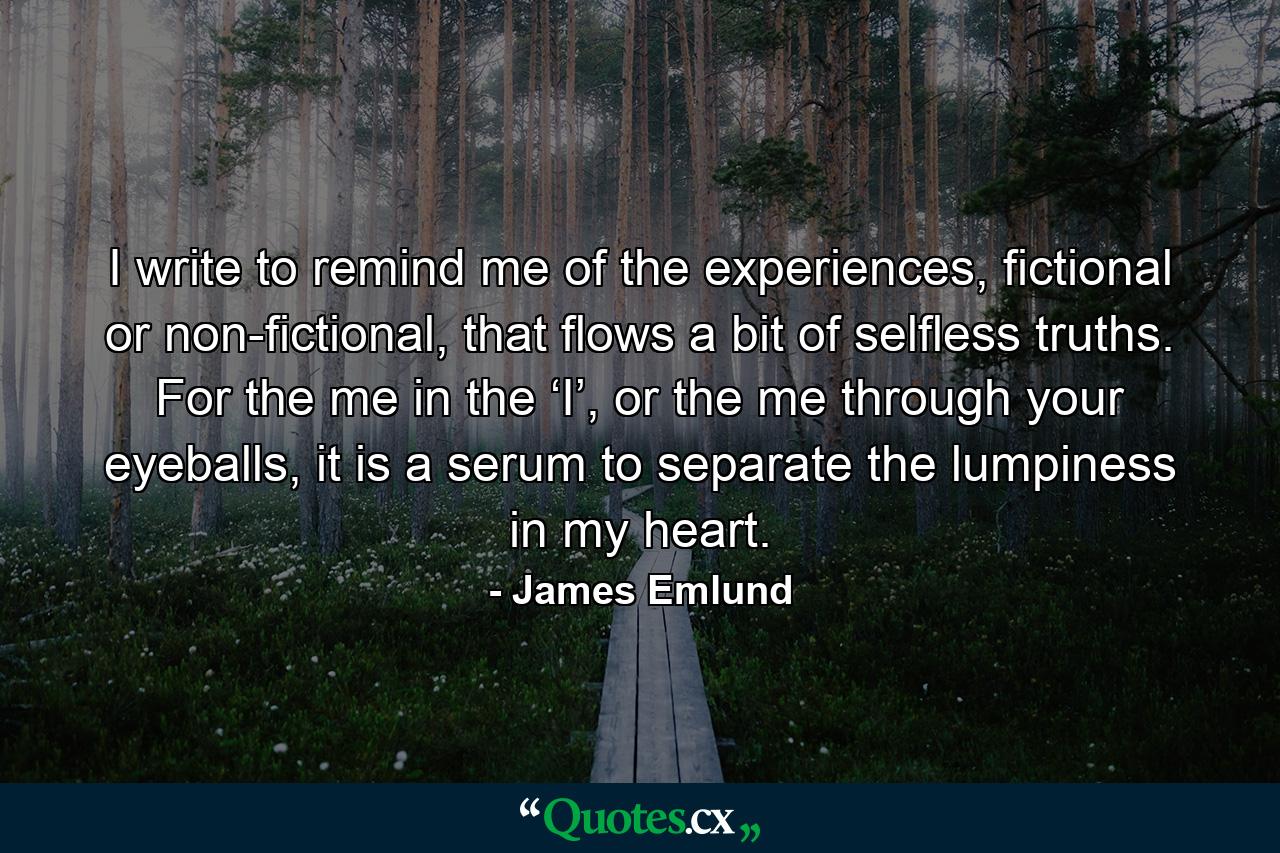 I write to remind me of the experiences, fictional or non-fictional, that flows a bit of selfless truths. For the me in the ‘I’, or the me through your eyeballs, it is a serum to separate the lumpiness in my heart. - Quote by James Emlund