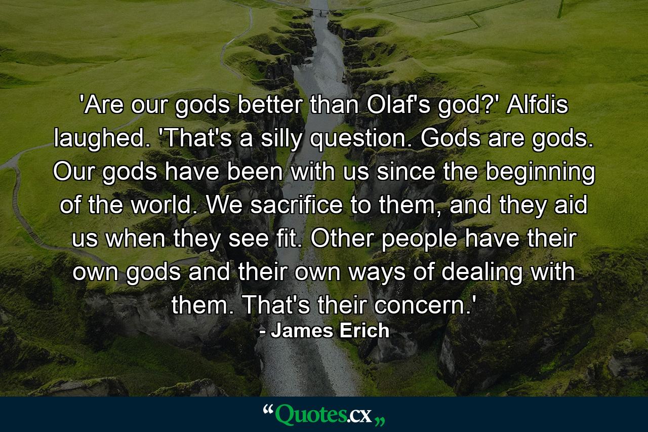 'Are our gods better than Olaf's god?' Alfdis laughed. 'That's a silly question. Gods are gods. Our gods have been with us since the beginning of the world. We sacrifice to them, and they aid us when they see fit. Other people have their own gods and their own ways of dealing with them. That's their concern.' - Quote by James Erich