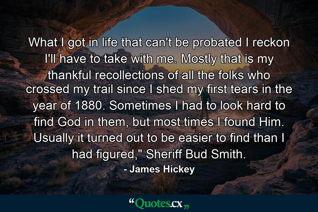 What I got in life that can't be probated I reckon I'll have to take with me. Mostly that is my thankful recollections of all the folks who crossed my trail since I shed my first tears in the year of 1880. Sometimes I had to look hard to find God in them, but most times I found Him. Usually it turned out to be easier to find than I had figured,