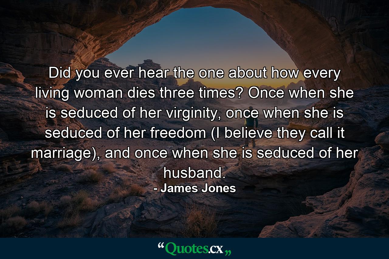 Did you ever hear the one about how every living woman dies three times? Once when she is seduced of her virginity, once when she is seduced of her freedom (I believe they call it marriage), and once when she is seduced of her husband. - Quote by James Jones