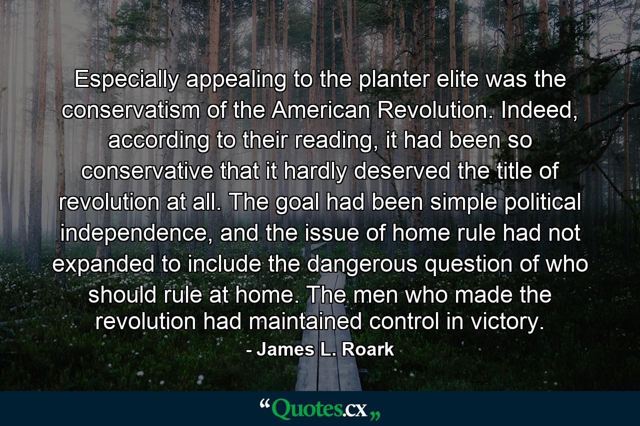 Especially appealing to the planter elite was the conservatism of the American Revolution. Indeed, according to their reading, it had been so conservative that it hardly deserved the title of revolution at all. The goal had been simple political independence, and the issue of home rule had not expanded to include the dangerous question of who should rule at home. The men who made the revolution had maintained control in victory. - Quote by James L. Roark