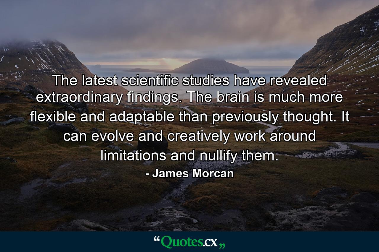 The latest scientific studies have revealed extraordinary findings. The brain is much more flexible and adaptable than previously thought. It can evolve and creatively work around limitations and nullify them. - Quote by James Morcan