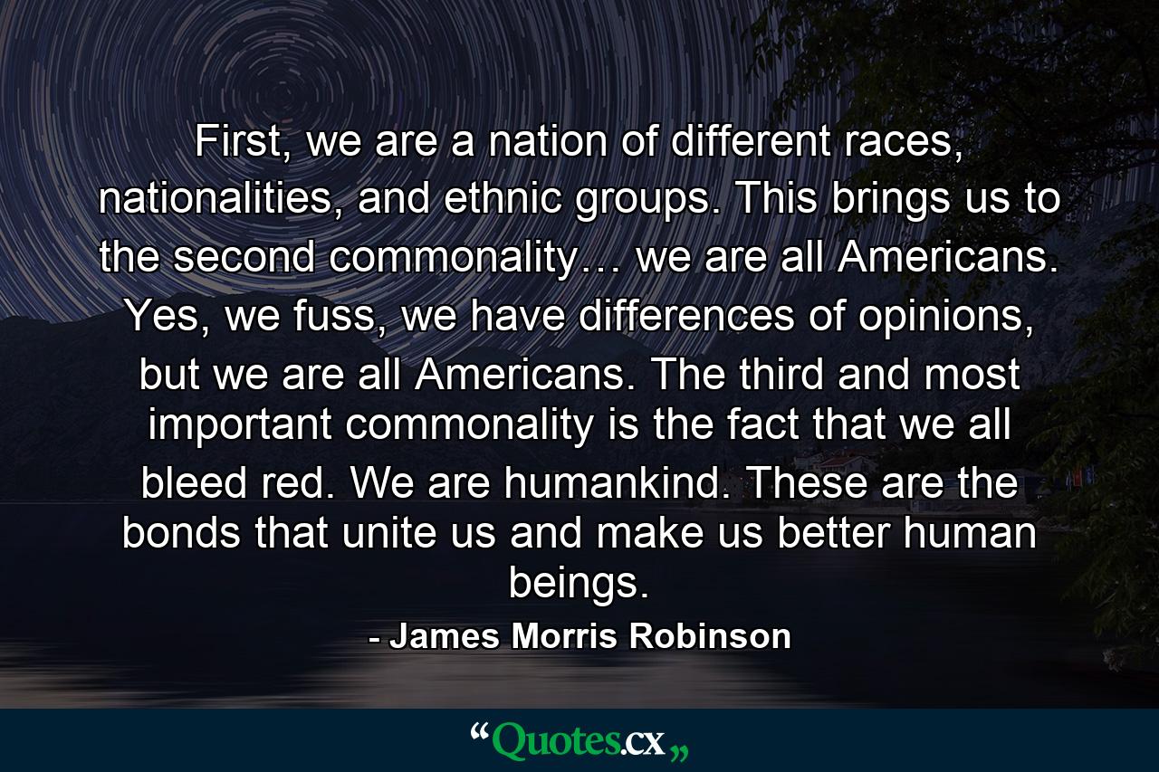 First, we are a nation of different races, nationalities, and ethnic groups. This brings us to the second commonality… we are all Americans. Yes, we fuss, we have differences of opinions, but we are all Americans. The third and most important commonality is the fact that we all bleed red. We are humankind. These are the bonds that unite us and make us better human beings. - Quote by James Morris Robinson