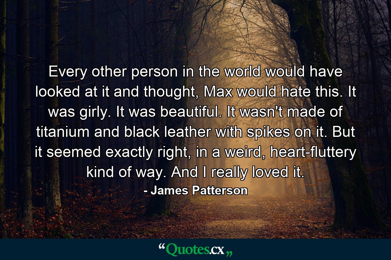 Every other person in the world would have looked at it and thought, Max would hate this. It was girly. It was beautiful. It wasn't made of titanium and black leather with spikes on it. But it seemed exactly right, in a weird, heart-fluttery kind of way. And I really loved it. - Quote by James Patterson