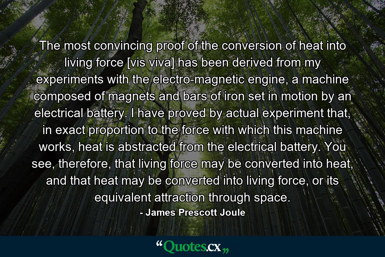 The most convincing proof of the conversion of heat into living force [vis viva] has been derived from my experiments with the electro-magnetic engine, a machine composed of magnets and bars of iron set in motion by an electrical battery. I have proved by actual experiment that, in exact proportion to the force with which this machine works, heat is abstracted from the electrical battery. You see, therefore, that living force may be converted into heat, and that heat may be converted into living force, or its equivalent attraction through space. - Quote by James Prescott Joule