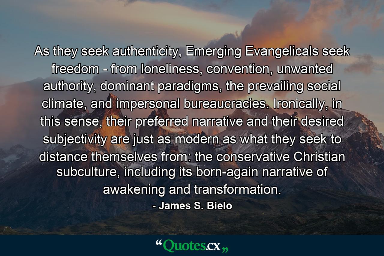 As they seek authenticity, Emerging Evangelicals seek freedom - from loneliness, convention, unwanted authority, dominant paradigms, the prevailing social climate, and impersonal bureaucracies. Ironically, in this sense, their preferred narrative and their desired subjectivity are just as modern as what they seek to distance themselves from: the conservative Christian subculture, including its born-again narrative of awakening and transformation. - Quote by James S. Bielo