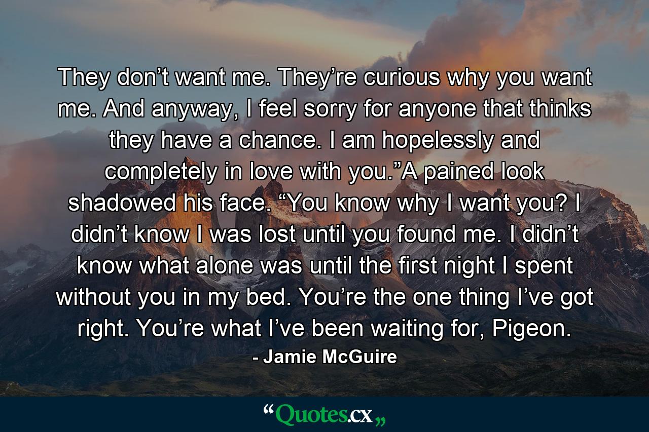 They don’t want me. They’re curious why you want me. And anyway, I feel sorry for anyone that thinks they have a chance. I am hopelessly and completely in love with you.”A pained look shadowed his face. “You know why I want you? I didn’t know I was lost until you found me. I didn’t know what alone was until the first night I spent without you in my bed. You’re the one thing I’ve got right. You’re what I’ve been waiting for, Pigeon. - Quote by Jamie McGuire