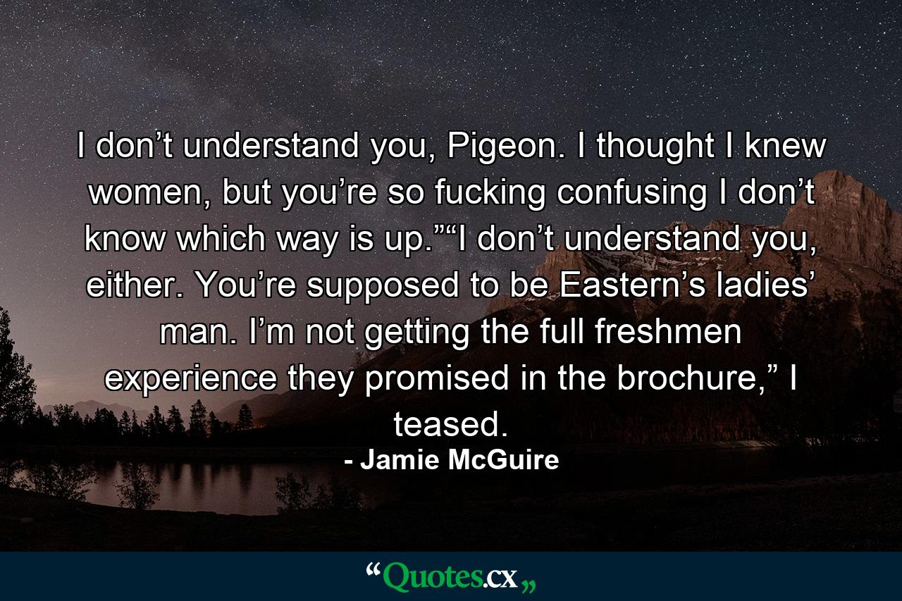 I don’t understand you, Pigeon. I thought I knew women, but you’re so fucking confusing I don’t know which way is up.”“I don’t understand you, either. You’re supposed to be Eastern’s ladies’ man. I’m not getting the full freshmen experience they promised in the brochure,” I teased. - Quote by Jamie McGuire