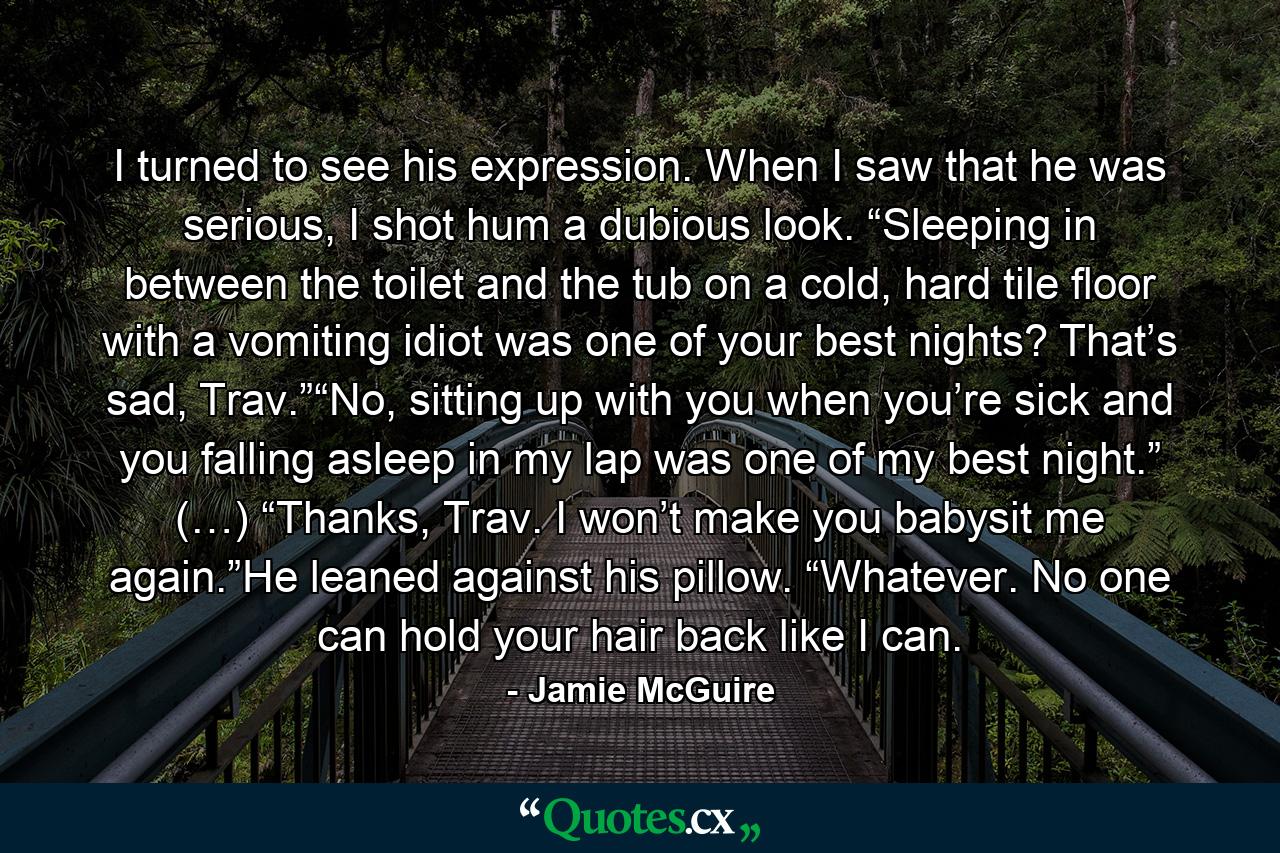 I turned to see his expression. When I saw that he was serious, I shot hum a dubious look. “Sleeping in between the toilet and the tub on a cold, hard tile floor with a vomiting idiot was one of your best nights? That’s sad, Trav.”“No, sitting up with you when you’re sick and you falling asleep in my lap was one of my best night.” (…) “Thanks, Trav. I won’t make you babysit me again.”He leaned against his pillow. “Whatever. No one can hold your hair back like I can. - Quote by Jamie McGuire