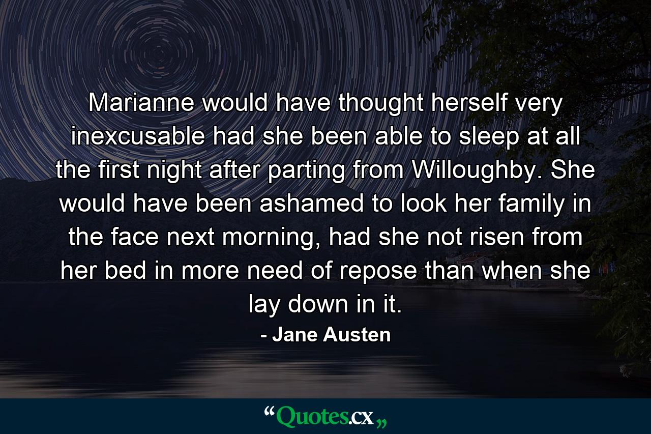 Marianne would have thought herself very inexcusable had she been able to sleep at all the first night after parting from Willoughby. She would have been ashamed to look her family in the face next morning, had she not risen from her bed in more need of repose than when she lay down in it. - Quote by Jane Austen