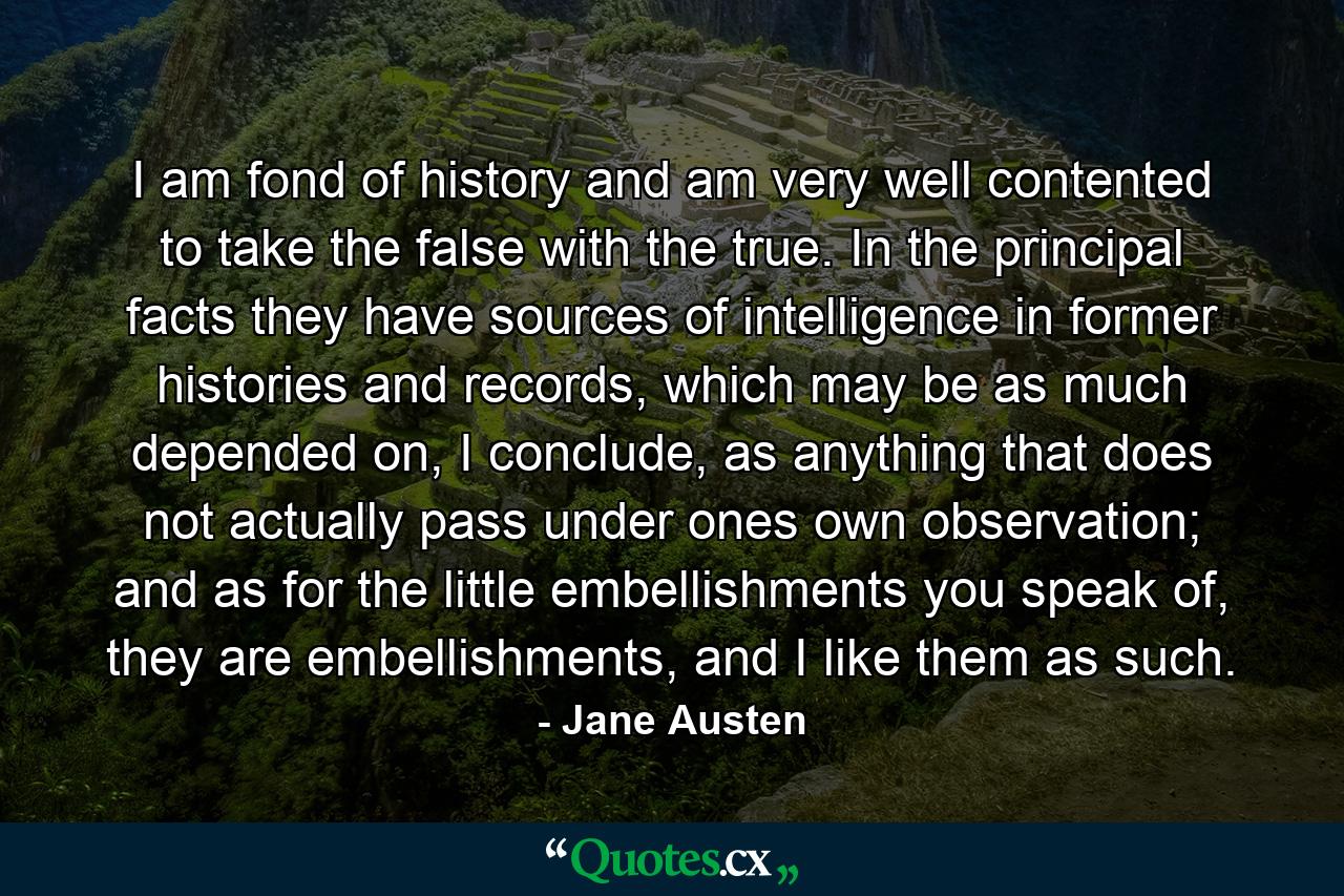 I am fond of history and am very well contented to take the false with the true. In the principal facts they have sources of intelligence in former histories and records, which may be as much depended on, I conclude, as anything that does not actually pass under ones own observation; and as for the little embellishments you speak of, they are embellishments, and I like them as such. - Quote by Jane Austen