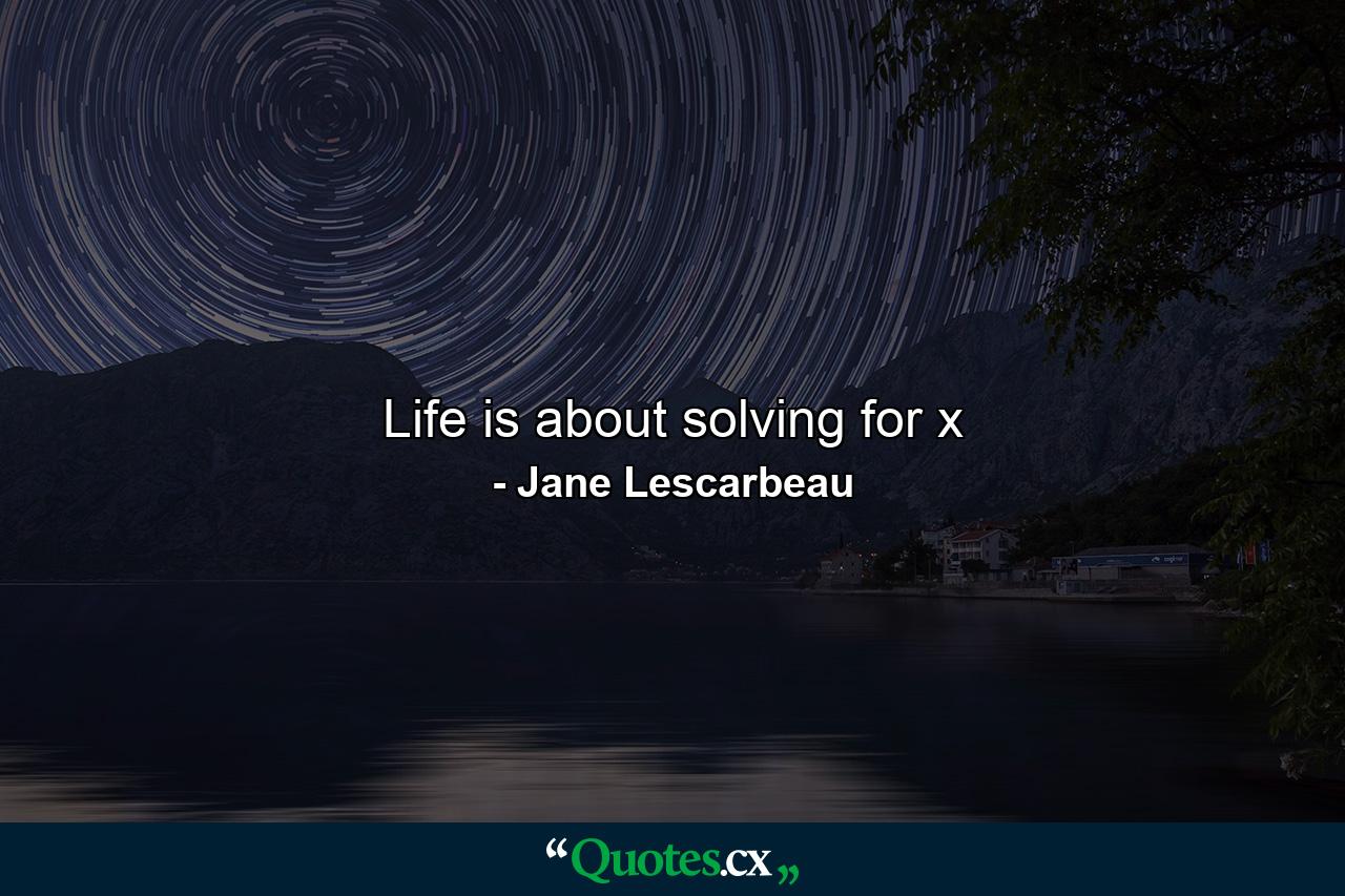 Life is about solving for x - Quote by Jane Lescarbeau