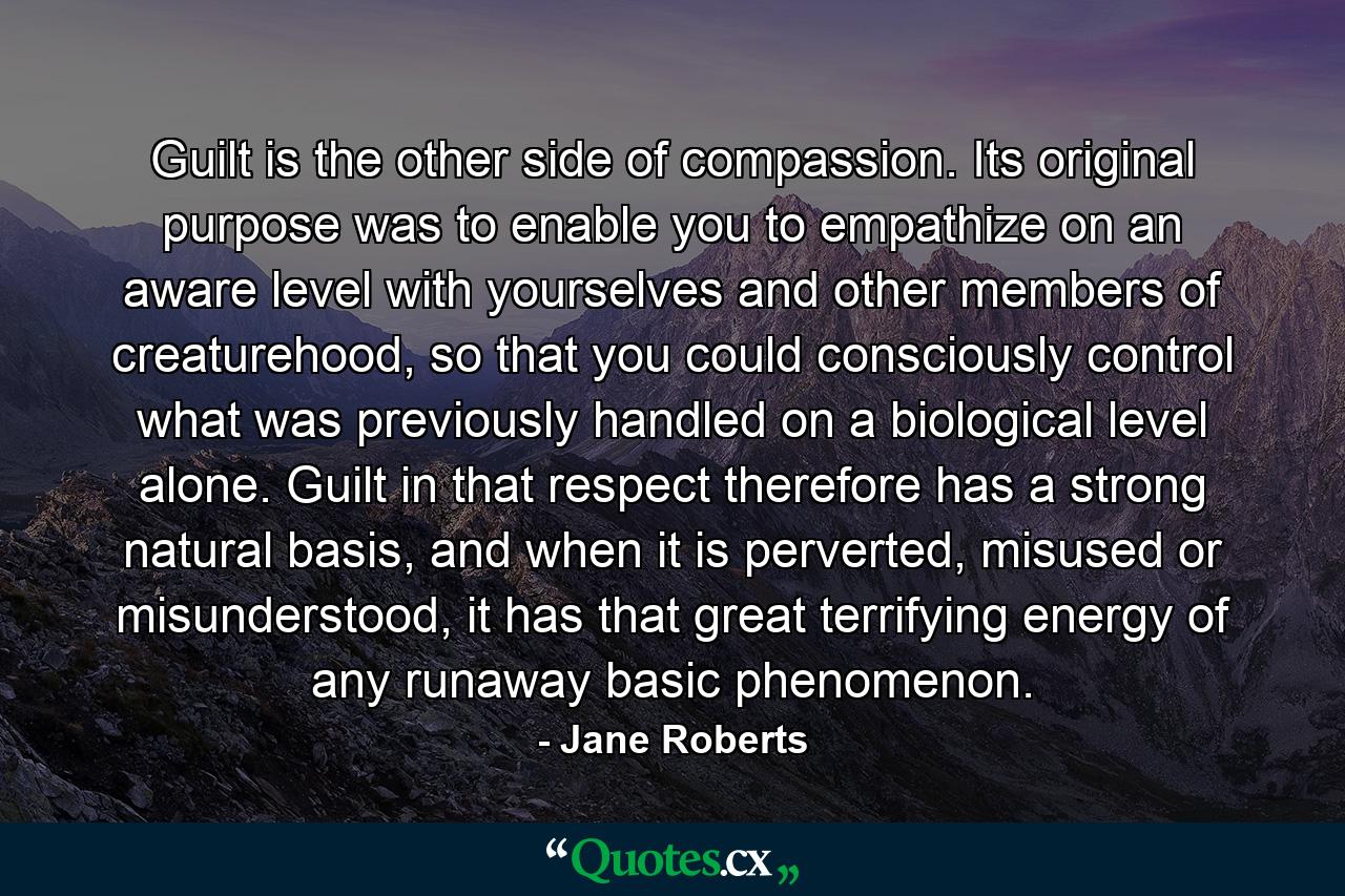 Guilt is the other side of compassion. Its original purpose was to enable you to empathize on an aware level with yourselves and other members of creaturehood, so that you could consciously control what was previously handled on a biological level alone. Guilt in that respect therefore has a strong natural basis, and when it is perverted, misused or misunderstood, it has that great terrifying energy of any runaway basic phenomenon. - Quote by Jane Roberts