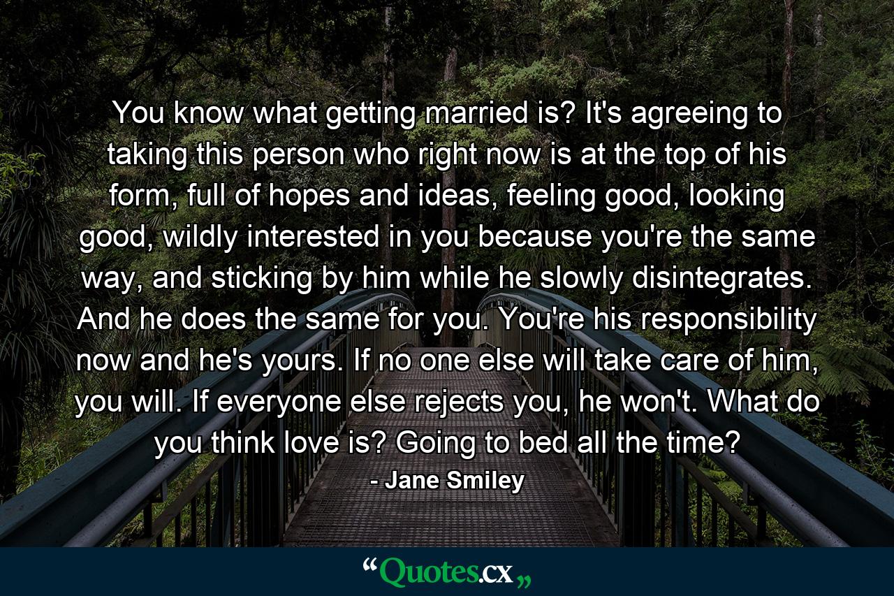 You know what getting married is? It's agreeing to taking this person who right now is at the top of his form, full of hopes and ideas, feeling good, looking good, wildly interested in you because you're the same way, and sticking by him while he slowly disintegrates. And he does the same for you. You're his responsibility now and he's yours. If no one else will take care of him, you will. If everyone else rejects you, he won't. What do you think love is? Going to bed all the time? - Quote by Jane Smiley