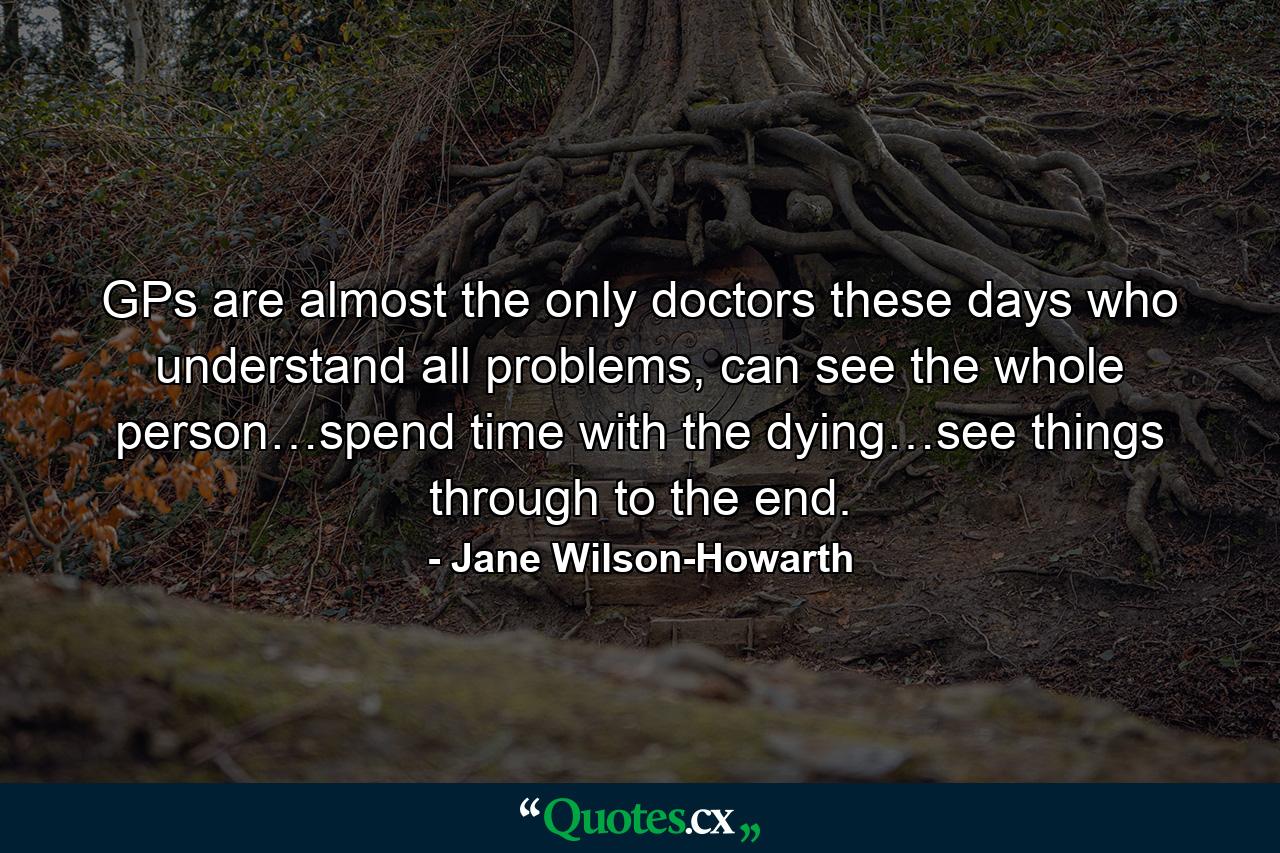 GPs are almost the only doctors these days who understand all problems, can see the whole person…spend time with the dying…see things through to the end. - Quote by Jane Wilson-Howarth