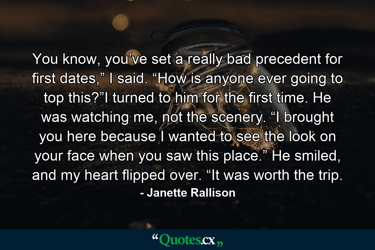 You know, you’ve set a really bad precedent for first dates,” I said. “How is anyone ever going to top this?”I turned to him for the first time. He was watching me, not the scenery. “I brought you here because I wanted to see the look on your face when you saw this place.” He smiled, and my heart flipped over. “It was worth the trip. - Quote by Janette Rallison