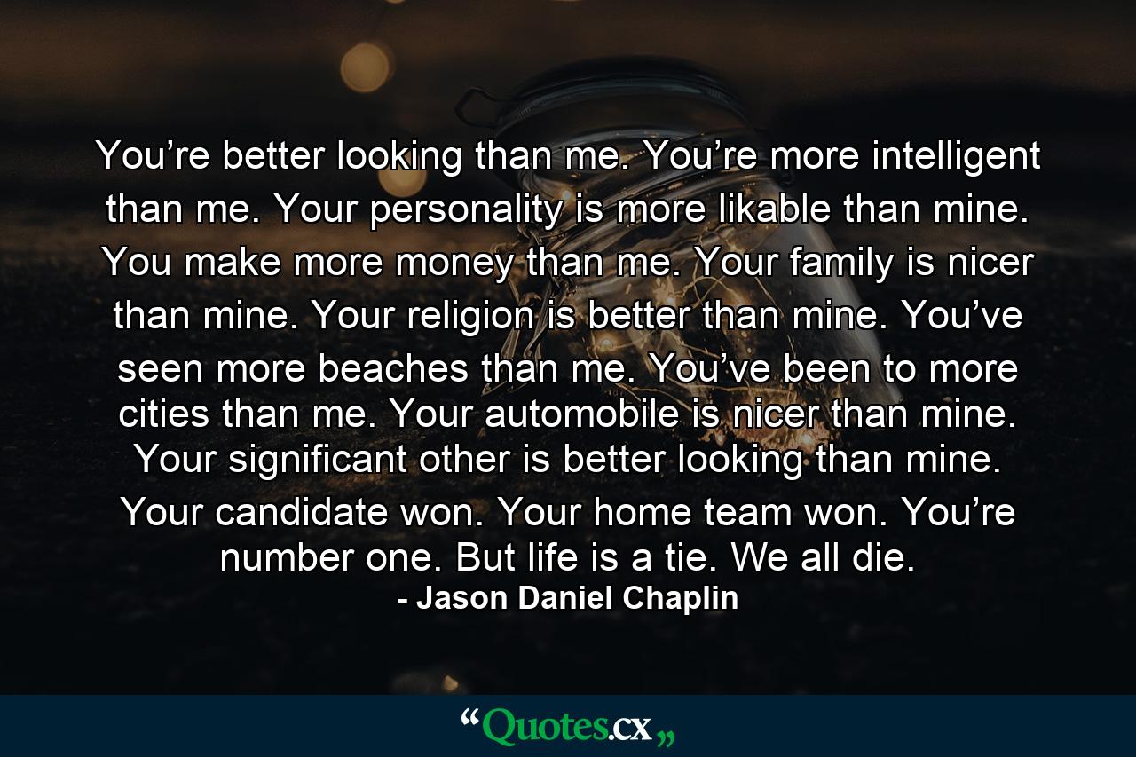 You’re better looking than me. You’re more intelligent than me. Your personality is more likable than mine. You make more money than me. Your family is nicer than mine. Your religion is better than mine. You’ve seen more beaches than me. You’ve been to more cities than me. Your automobile is nicer than mine. Your significant other is better looking than mine. Your candidate won. Your home team won. You’re number one. But life is a tie. We all die. - Quote by Jason Daniel Chaplin