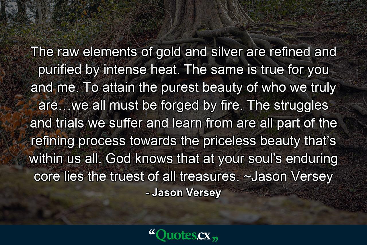 The raw elements of gold and silver are refined and purified by intense heat. The same is true for you and me. To attain the purest beauty of who we truly are…we all must be forged by fire. The struggles and trials we suffer and learn from are all part of the refining process towards the priceless beauty that’s within us all. God knows that at your soul’s enduring core lies the truest of all treasures. ~Jason Versey - Quote by Jason Versey