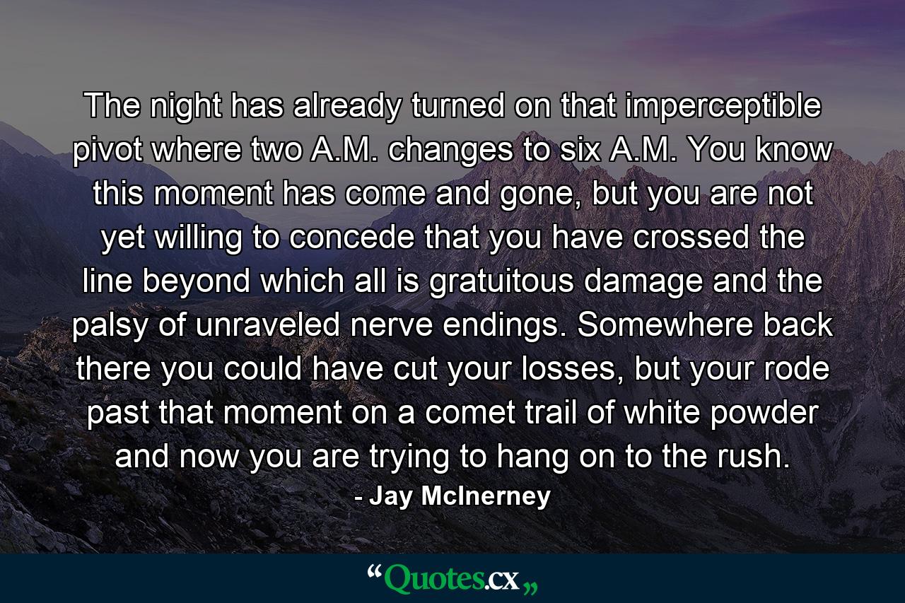 The night has already turned on that imperceptible pivot where two A.M. changes to six A.M. You know this moment has come and gone, but you are not yet willing to concede that you have crossed the line beyond which all is gratuitous damage and the palsy of unraveled nerve endings. Somewhere back there you could have cut your losses, but your rode past that moment on a comet trail of white powder and now you are trying to hang on to the rush. - Quote by Jay McInerney