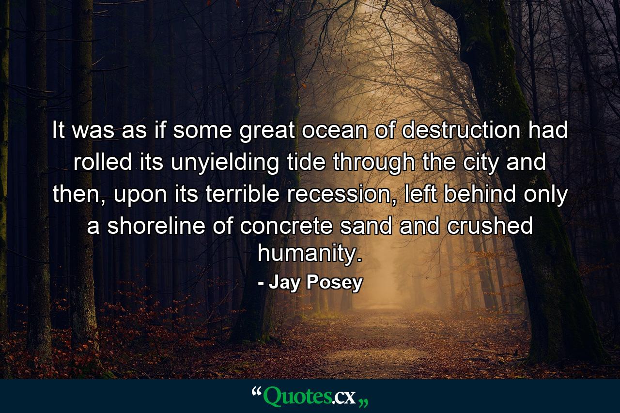 It was as if some great ocean of destruction had rolled its unyielding tide through the city and then, upon its terrible recession, left behind only a shoreline of concrete sand and crushed humanity. - Quote by Jay Posey