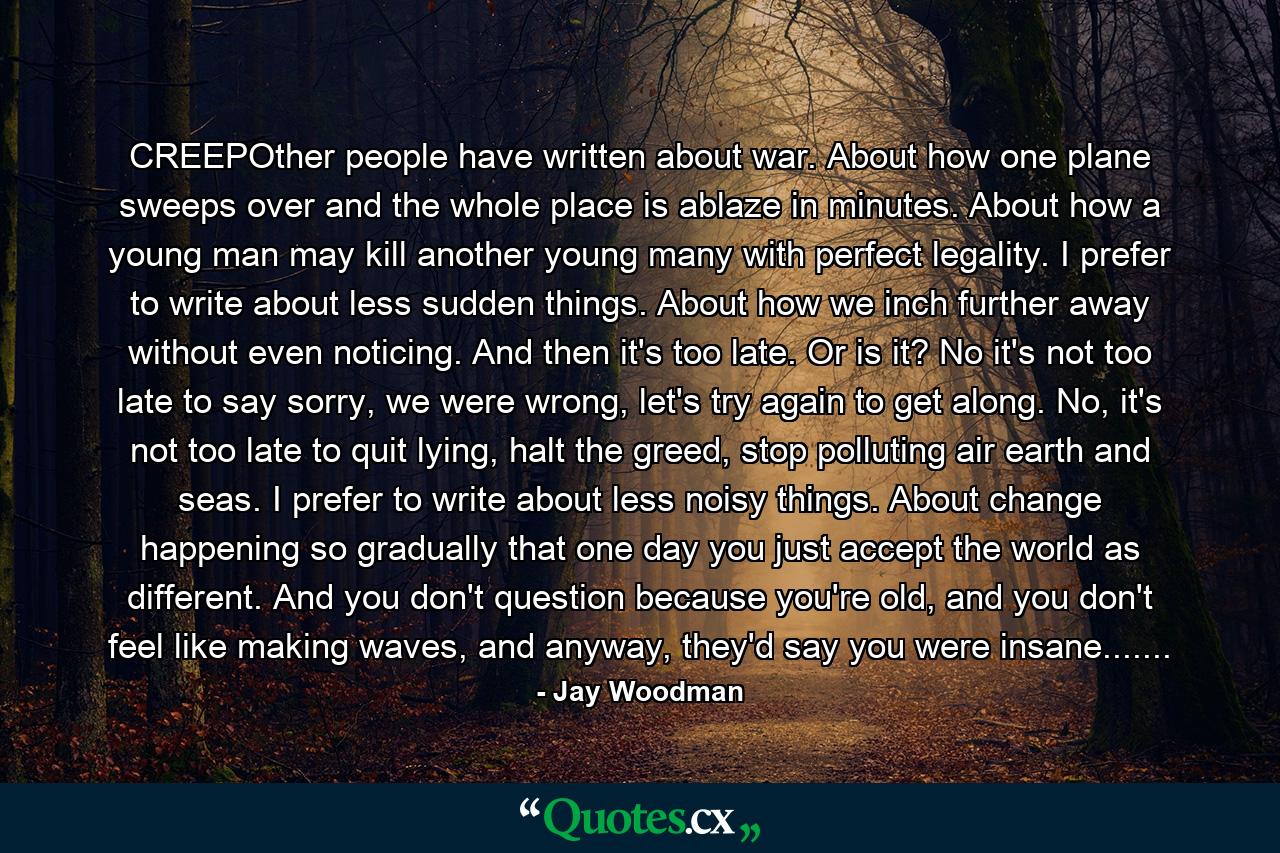 CREEPOther people have written about war. About how one plane sweeps over and the whole place is ablaze in minutes. About how a young man may kill another young many with perfect legality. I prefer to write about less sudden things. About how we inch further away without even noticing. And then it's too late. Or is it? No it's not too late to say sorry, we were wrong, let's try again to get along. No, it's not too late to quit lying, halt the greed, stop polluting air earth and seas. I prefer to write about less noisy things. About change happening so gradually that one day you just accept the world as different. And you don't question because you're old, and you don't feel like making waves, and anyway, they'd say you were insane....... - Quote by Jay Woodman