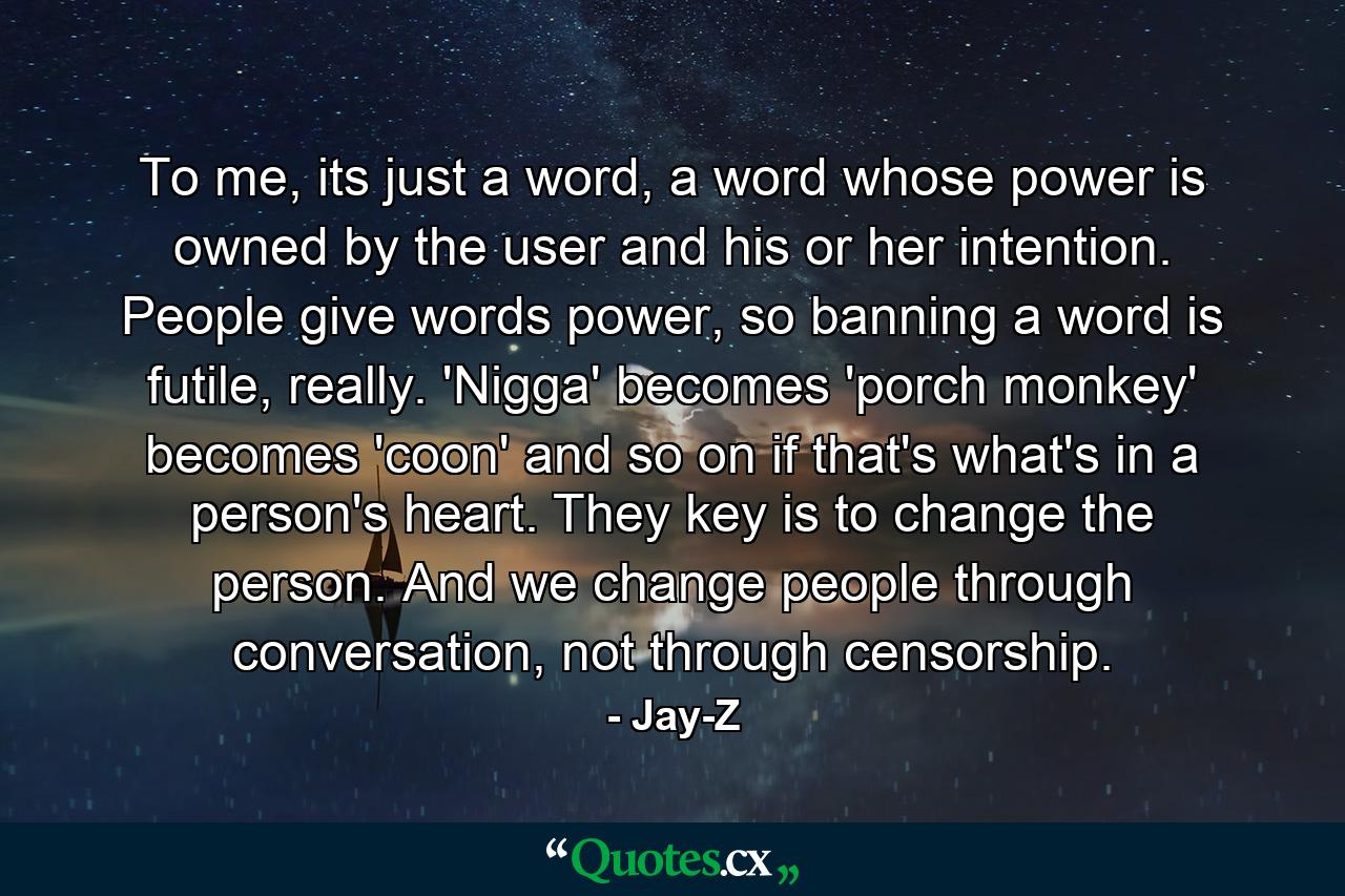 To me, its just a word, a word whose power is owned by the user and his or her intention. People give words power, so banning a word is futile, really. 'Nigga' becomes 'porch monkey' becomes 'coon' and so on if that's what's in a person's heart. They key is to change the person. And we change people through conversation, not through censorship. - Quote by Jay-Z