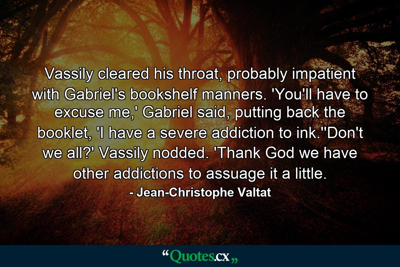 Vassily cleared his throat, probably impatient with Gabriel's bookshelf manners. 'You'll have to excuse me,' Gabriel said, putting back the booklet, 'I have a severe addiction to ink.''Don't we all?' Vassily nodded. 'Thank God we have other addictions to assuage it a little. - Quote by Jean-Christophe Valtat