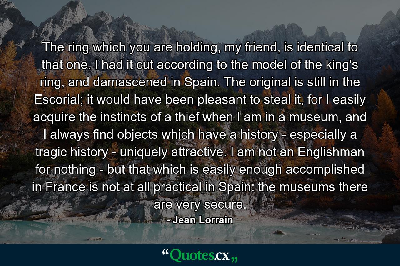 The ring which you are holding, my friend, is identical to that one. I had it cut according to the model of the king's ring, and damascened in Spain. The original is still in the Escorial; it would have been pleasant to steal it, for I easily acquire the instincts of a thief when I am in a museum, and I always find objects which have a history - especially a tragic history - uniquely attractive. I am not an Englishman for nothing - but that which is easily enough accomplished in France is not at all practical in Spain: the museums there are very secure. - Quote by Jean Lorrain