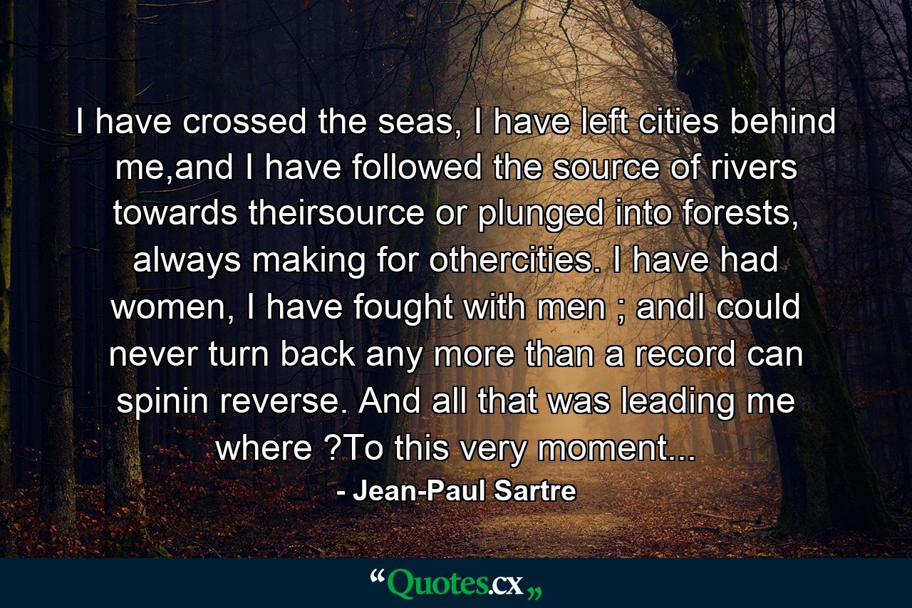 I have crossed the seas, I have left cities behind me,and I have followed the source of rivers towards theirsource or plunged into forests, always making for othercities. I have had women, I have fought with men ; andI could never turn back any more than a record can spinin reverse. And all that was leading me where ?To this very moment... - Quote by Jean-Paul Sartre