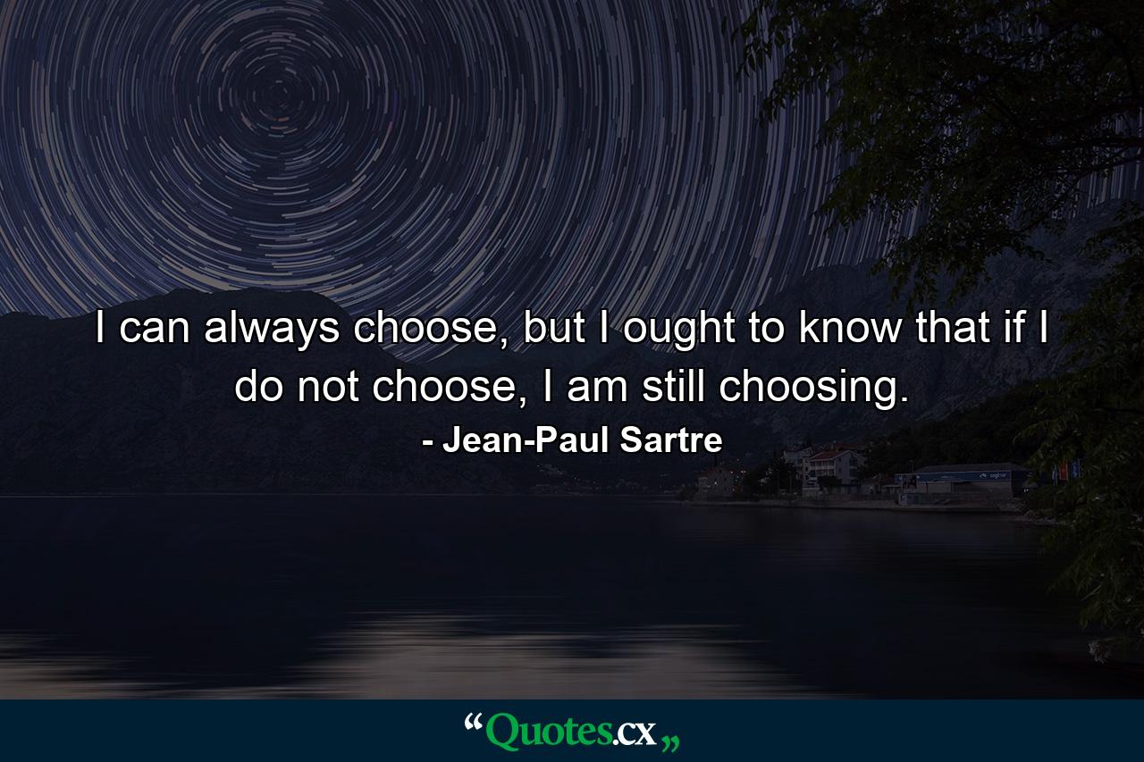 I can always choose, but I ought to know that if I do not choose, I am still choosing. - Quote by Jean-Paul Sartre