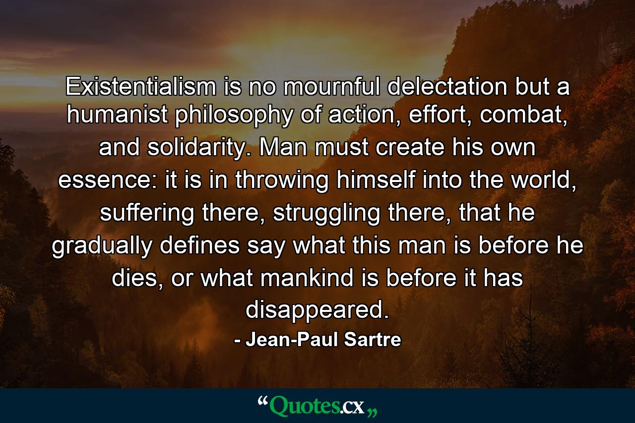 Existentialism is no mournful delectation but a humanist philosophy of action, effort, combat, and solidarity. Man must create his own essence: it is in throwing himself into the world, suffering there, struggling there, that he gradually defines say what this man is before he dies, or what mankind is before it has disappeared. - Quote by Jean-Paul Sartre