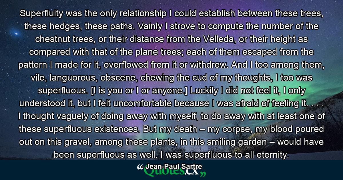 Superfluity was the only relationship I could establish between these trees, these hedges, these paths. Vainly I strove to compute the number of the chestnut trees, or their distance from the Velleda, or their height as compared with that of the plane trees; each of them escaped from the pattern I made for it, overflowed from it or withdrew. And I too among them, vile, languorous, obscene, chewing the cud of my thoughts, I too was superfluous. [I is you or I or anyone.] Luckily I did not feel it, I only understood it, but I felt uncomfortable because I was afraid of feeling it. . . . I thought vaguely of doing away with myself, to do away with at least one of these superfluous existences. But my death – my corpse, my blood poured out on this gravel, among these plants, in this smiling garden – would have been superfluous as well. I was superfluous to all eternity. - Quote by Jean-Paul Sartre