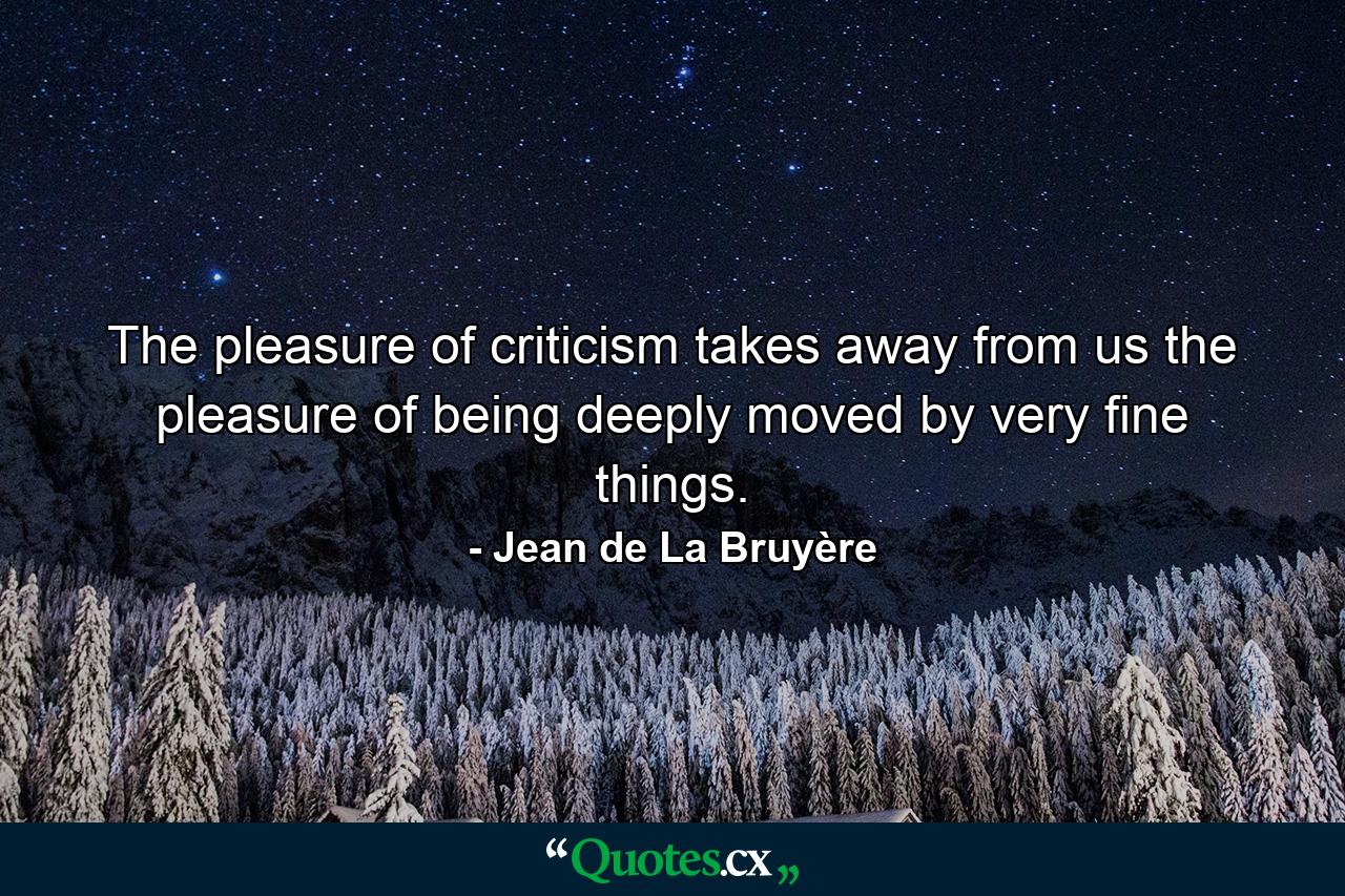 The pleasure of criticism takes away from us the pleasure of being deeply moved by very fine things. - Quote by Jean de La Bruyère